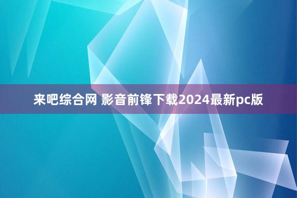 来吧综合网 影音前锋下载2024最新pc版