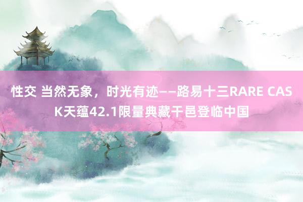 性交 当然无象，时光有迹——路易十三RARE CASK天蕴42.1限量典藏干邑登临中国