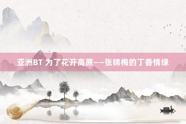 亚洲BT 为了花开高原——张锦梅的丁香情缘