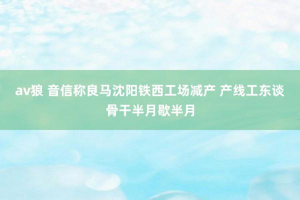 av狼 音信称良马沈阳铁西工场减产 产线工东谈骨干半月歇半月