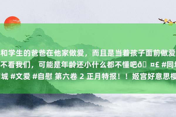 和学生的爸爸在他家做爱，而且是当着孩子面前做爱，太刺激了，孩子完全不看我们，可能是年龄还小什么都不懂吧🤣 #同城 #文爱 #自慰 第六卷 2 正月特报！！姬宫好意思樱轻演义电影化决定！？