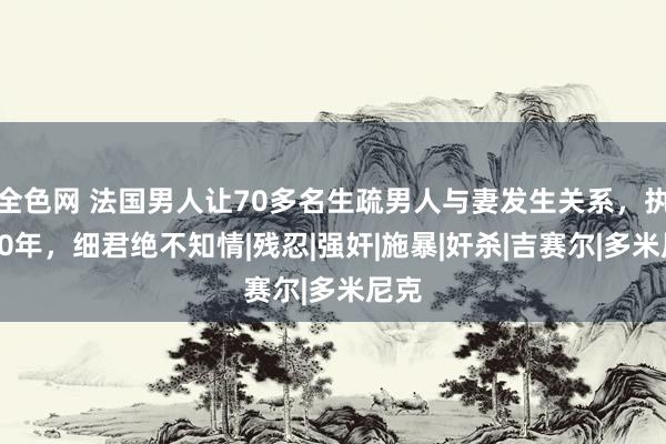 全色网 法国男人让70多名生疏男人与妻发生关系，执续10年，细君绝不知情|残忍|强奸|施暴|奸杀|吉赛尔|多米尼克