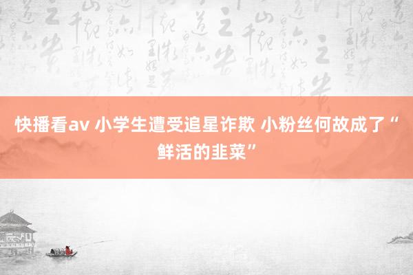 快播看av 小学生遭受追星诈欺 小粉丝何故成了“鲜活的韭菜”