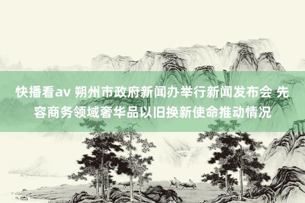 快播看av 朔州市政府新闻办举行新闻发布会 先容商务领域奢华品以旧换新使命推动情况