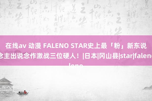 在线av 动漫 FALENO STAR史上最「粉」新东说念主出说念作激战三位硬人！|日本|冈山县|star|faleno