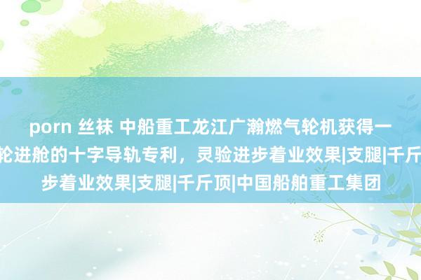 porn 丝袜 中船重工龙江广瀚燃气轮机获得一种适用于国产能源涡轮进舱的十字导轨专利，灵验进步着业效果|支腿|千斤顶|中国船舶重工集团