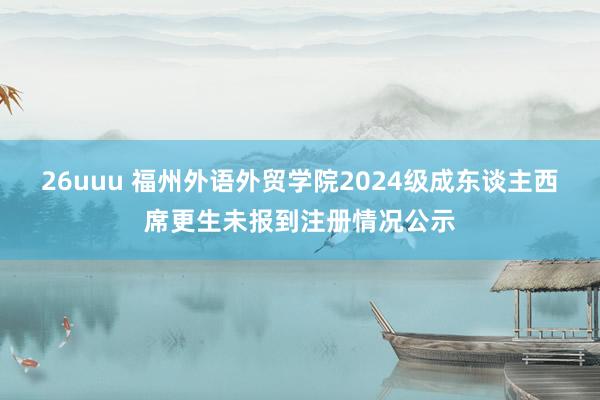 26uuu 福州外语外贸学院2024级成东谈主西席更生未报到注册情况公示