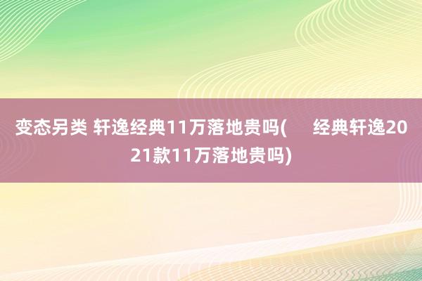 变态另类 轩逸经典11万落地贵吗(     经典轩逸2021款11万落地贵吗)