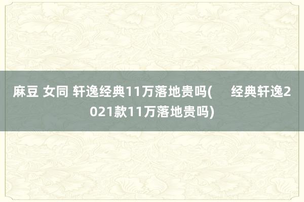 麻豆 女同 轩逸经典11万落地贵吗(     经典轩逸2021款11万落地贵吗)