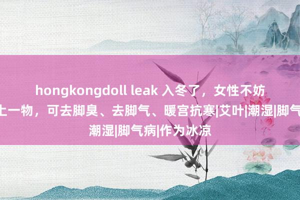 hongkongdoll leak 入冬了，女性不妨在泡脚时加上一物，可去脚臭、去脚气、暖宫抗寒|艾叶|潮湿|脚气病|作为冰凉