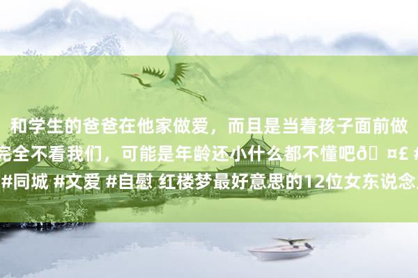 和学生的爸爸在他家做爱，而且是当着孩子面前做爱，太刺激了，孩子完全不看我们，可能是年龄还小什么都不懂吧🤣 #同城 #文爱 #自慰 红楼梦最好意思的12位女东说念主名次 秦可卿位居第一