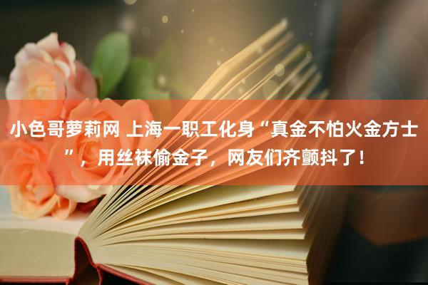 小色哥萝莉网 上海一职工化身“真金不怕火金方士”，用丝袜偷金子，网友们齐颤抖了！