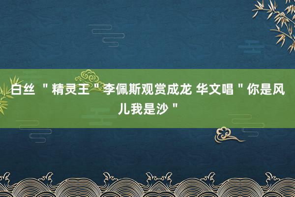 白丝 ＂精灵王＂李佩斯观赏成龙 华文唱＂你是风儿我是沙＂