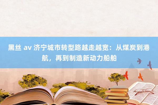 黑丝 av 济宁城市转型路越走越宽：从煤炭到港航，再到制造新动力船舶