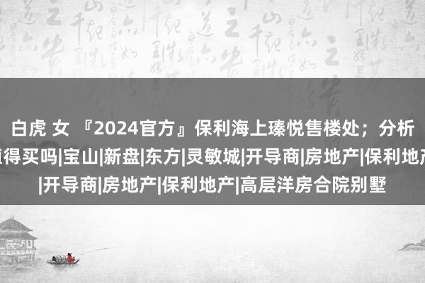 白虎 女 『2024官方』保利海上瑧悦售楼处；分析一下保利海上瑧悦值得买吗|宝山|新盘|东方|灵敏城|开导商|房地产|保利地产|高层洋房合院别墅