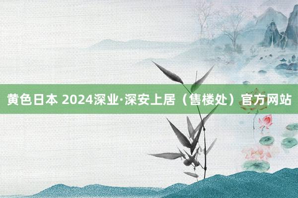 黄色日本 2024深业·深安上居（售楼处）官方网站