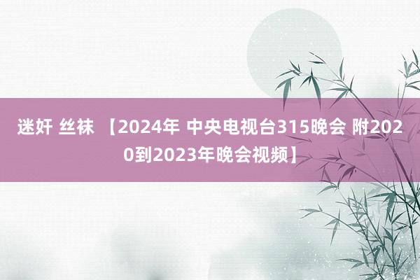 迷奸 丝袜 【2024年 中央电视台315晚会 附2020到2023年晚会视频】