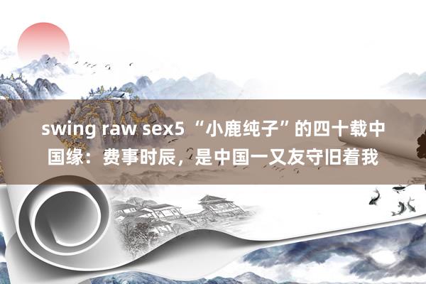 swing raw sex5 “小鹿纯子”的四十载中国缘：费事时辰，是中国一又友守旧着我