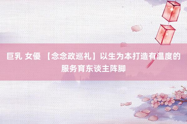 巨乳 女優 【念念政巡礼】以生为本打造有温度的服务育东谈主阵脚