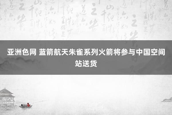 亚洲色网 蓝箭航天朱雀系列火箭将参与中国空间站送货