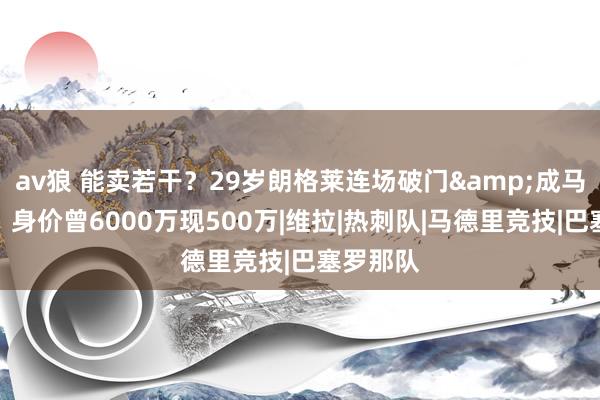 av狼 能卖若干？29岁朗格莱连场破门&成马竞主力，身价曾6000万现500万|维拉|热刺队|马德里竞技|巴塞罗那队