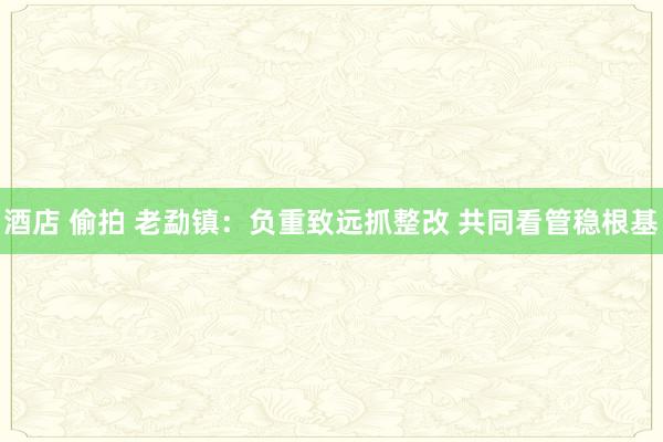 酒店 偷拍 老勐镇：负重致远抓整改 共同看管稳根基