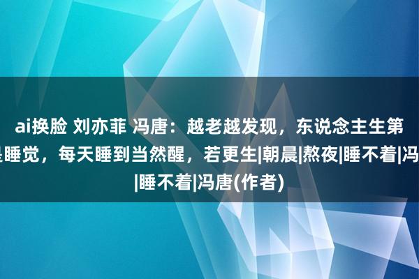 ai换脸 刘亦菲 冯唐：越老越发现，东说念主生第一要事是睡觉，每天睡到当然醒，若更生|朝晨|熬夜|睡不着|冯唐(作者)