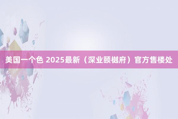 美国一个色 2025最新（深业颐樾府）官方售楼处