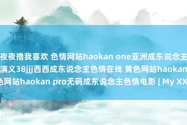 夜夜撸我喜欢 色情网站haokan one亚洲成东说念主色情bt下载成东说念主色情演义38jjj西西成东说念主色情在线 黄色网站haokan pro无码成东说念主色情电影 | My XXX Hot Girl