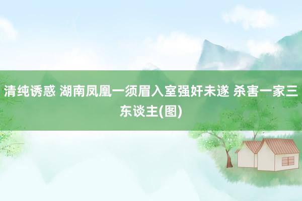 清纯诱惑 湖南凤凰一须眉入室强奸未遂 杀害一家三东谈主(图)