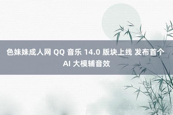 色妹妹成人网 QQ 音乐 14.0 版块上线 发布首个 AI 大模辅音效