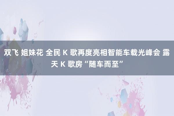 双飞 姐妹花 全民 K 歌再度亮相智能车载光峰会 露天 K 歌房“随车而至”