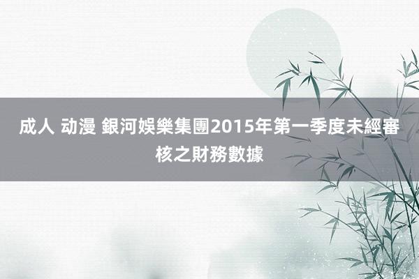 成人 动漫 銀河娛樂集團2015年第一季度未經審核之財務數據