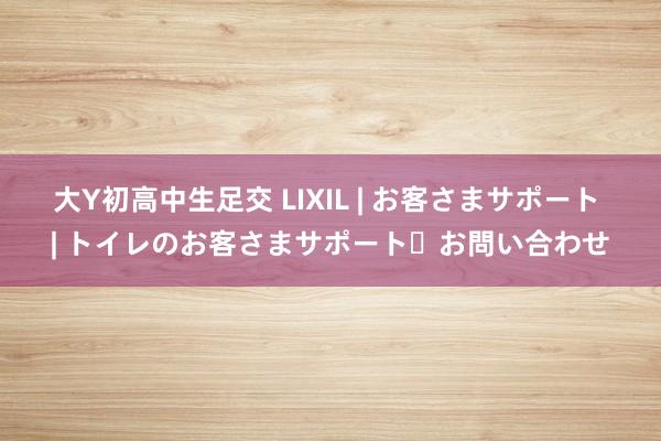 大Y初高中生足交 LIXIL | お客さまサポート | トイレのお客さまサポート・お問い合わせ